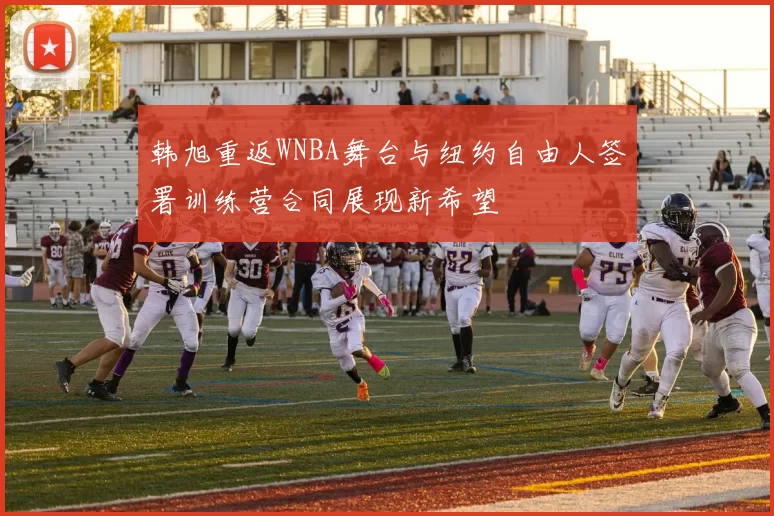 韩旭重返WNBA舞台与纽约自由人签署训练营合同展现新希望
