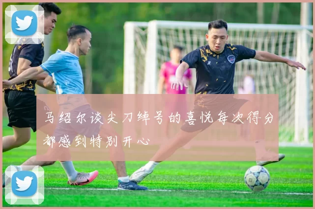 马绍尔谈尖刀绰号的喜悦每次得分都感到特别开心