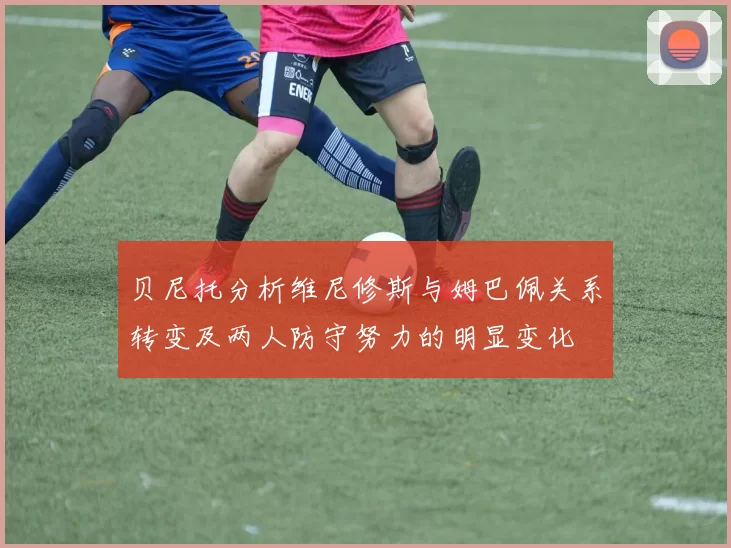 贝尼托分析维尼修斯与姆巴佩关系转变及两人防守努力的明显变化