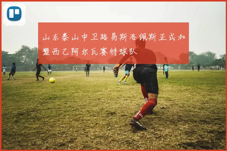山东泰山中卫路易斯洛佩斯正式加盟西乙阿尔瓦赛特球队