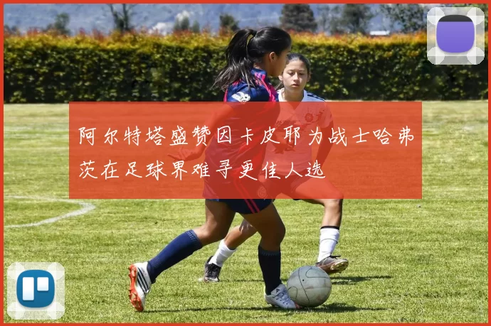 阿尔特塔盛赞因卡皮耶为战士哈弗茨在足球界难寻更佳人选