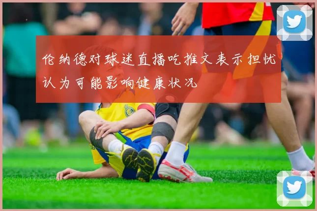 伦纳德对球迷直播吃推文表示担忧认为可能影响健康状况