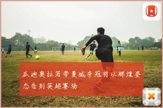 瓜迪奥拉若带曼城夺冠将以辉煌姿态告别英超赛场