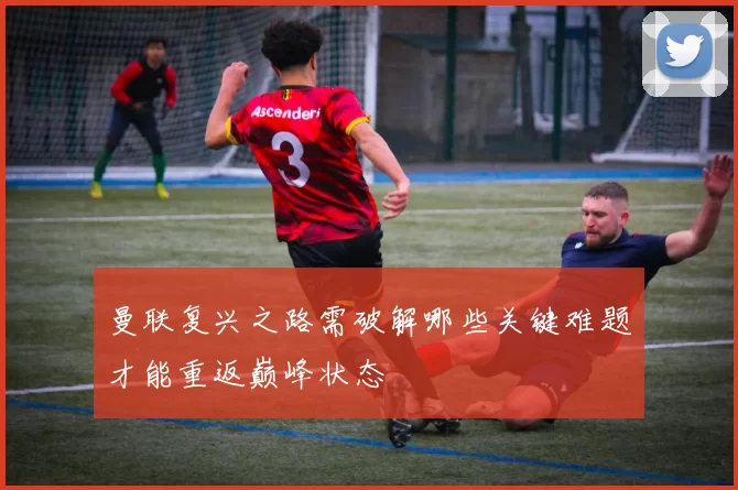 曼联复兴之路需破解哪些关键难题才能重返巅峰状态