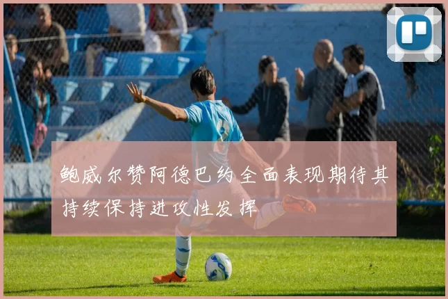 鲍威尔赞阿德巴约全面表现期待其持续保持进攻性发挥