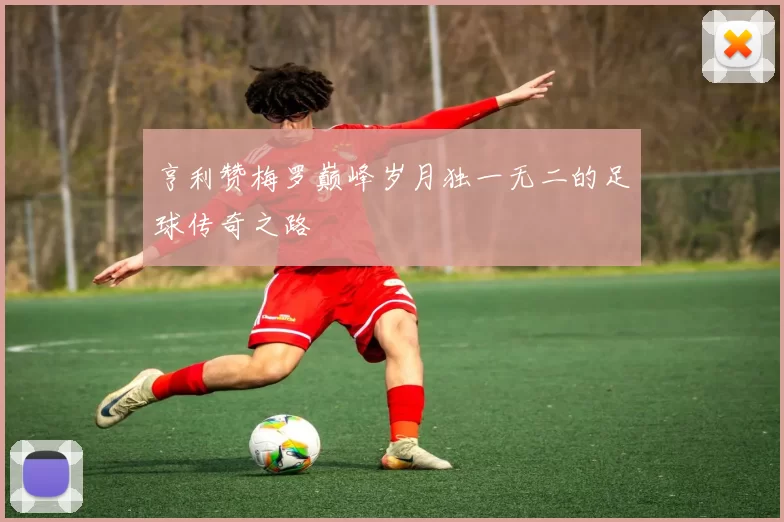 亨利赞梅罗巅峰岁月独一无二的足球传奇之路