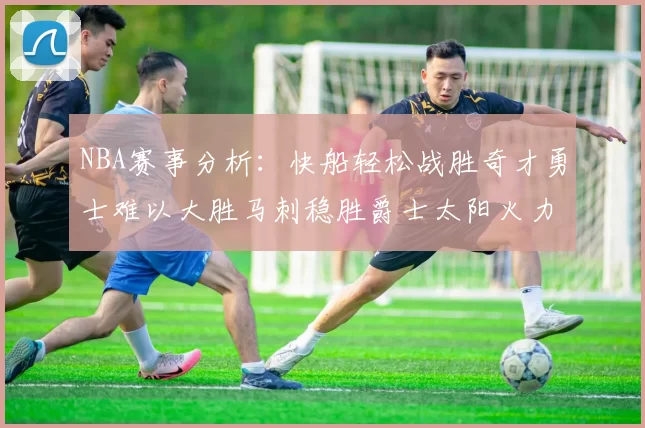 NBA赛事分析：快船轻松战胜奇才勇士难以大胜马刺稳胜爵士太阳火力全开击败篮网