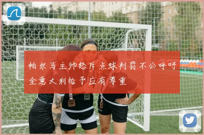 帕尔马主帅怒斥点球判罚不公呼吁全意大利给予应有尊重