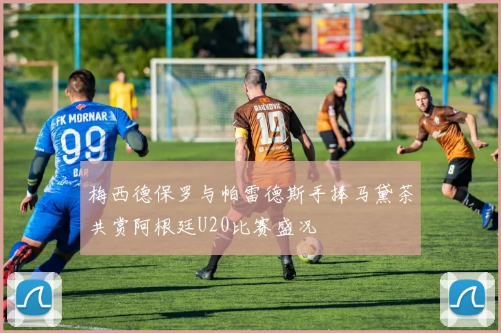 梅西德保罗与帕雷德斯手捧马黛茶共赏阿根廷U20比赛盛况