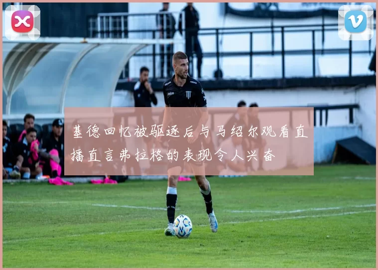基德回忆被驱逐后与马绍尔观看直播直言弗拉格的表现令人兴奋