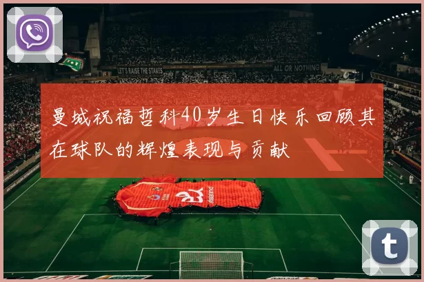 曼城祝福哲科40岁生日快乐回顾其在球队的辉煌表现与贡献